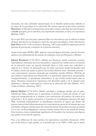 14
Manual de Psicología Educacional / Violeta Arancibia C., Paulina Herrera P. y Katherine Strasser S.
Asimismo, los más calificados representantes de la filosofía moderna han influido en
el corpus de la psicología de la educación. De manera especial se han hecho presentes
Descartes, al defender el protagonismo de las ideas innatas como base del conocimiento,
y Locke que apela, por el contrario, a las impresiones sensoriales, es decir, a la experiencia
(Beltrán, 1987).
En el siglo XVI, por otra parte, aparecen libros de educación en que se enfatiza la forma
de hacer más efectiva la enseñanza a través de conceptos psicológicos. Entre ellos destaca
Juan Vives (1492-1540, en Glover y Ronning, 1987) quien señala la importancia de los
procesos de percepción y memoria en el proceso educativo.
Luego en los siglos XVIII y XIX aparecen otras dos figuras relevantes, quienes hicieron
aportes en la reformulación del sistema de enseñanza, estos son Pestalozzi y Herbart.
Johann Pestalozzi (1745-1827), influido por Rousseau, fundó numerosas escuelas,
especialmente orientadas hacia los más pobres e imprimió un rumbo nuevo a la función
de la educación como un proceso orientado hacia el niño como ente individual y
especial en sí mismo. Le preocupaba que los niños estuviesen siendo socializados para
el trabajo, siendo que según su parecer las escuelas debiesen estar “formando personas”,
cuyo conocimiento estuviese orientado por estándares morales (Palmer, 2003).Es así
que enfatizó el aprendizaje por observación y el aprendizaje experiencial, minimizando,
consiguientemente, el aprendizaje memorístico, lo que resultó revolucionario para su
época. Pestalozzi reconoció la importancia del desarrollo moral y de la relación entre
profesores y alumnos como aspectos críticos de la educación del niño (Downs, 1975,
citado en Glover y Ronning, 1987).
Johann Herbart (1776-1841), filósofo, psicólogo y pedagogo alemán, por su parte,
influido por Kant, plantea que el aprendizaje se potencia a través del interés, el cual
surge por autogeneración en el alumno y por intervención del profesor. Su teoría de la
percepción y de la masa(¿) perceptiva se convirtió en el paradigma educativo del siglo
XIX, renovando profundamente la metodología educativa al sugerir que dentro del
proceso instruccional deben presentarse los conocimientos nuevos de tal manera que sean
asimilados y lleguen a formar parte del contenido mental. Estas ideas tuvieron un amplio
eco en los círculos pedagógicos y parecen resonar todavía hoy en las teorías de autores
bien recientes, como el aprendizaje significativo de Ausubel o las corrientes psicológicas
que apelan a la noción de esquema.
Pese a las influencias de estos autores, los especialistas consideran (Genovard, 1981)
que no fue hasta el siglo pasado, en el período que va de 1880 a 1900, que se marca
 