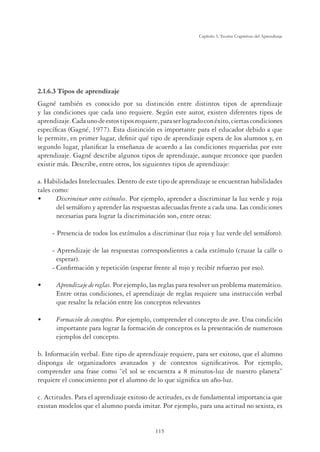 115
Capítulo 3, Teorías Cognitivas del Aprendizaje
2.1.6.3 Tipos de aprendizaje
Gagné también es conocido por su distinción entre distintos tipos de aprendizaje
y las condiciones que cada uno requiere. Según este autor, existen diferentes tipos de
aprendizaje.Cadaunodeestostiposrequiere,paraserlogradoconéxito,ciertascondiciones
específicas (Gagné, 1977). Esta distinción es importante para el educador debido a que
le permite, en primer lugar, definir qué tipo de aprendizaje espera de los alumnos y, en
segundo lugar, planificar la enseñanza de acuerdo a las condiciones requeridas por este
aprendizaje. Gagné describe algunos tipos de aprendizaje, aunque reconoce que pueden
existir más. Describe, entre otros, los siguientes tipos de aprendizaje:
a. Habilidades Intelectuales. Dentro de este tipo de aprendizaje se encuentran habilidades
tales como:
•	 Discriminar entre estímulos. Por ejemplo, aprender a discriminar la luz verde y roja
del semáforo y aprender las respuestas adecuadas frente a cada una. Las condiciones
necesarias para lograr la discriminación son, entre otras:
- 	Presencia de todos los estímulos a discriminar (luz roja y luz verde del semáforo).
- 	Aprendizaje de las respuestas correspondientes a cada estímulo (cruzar la calle o
esperar).
-	Confirmación y repetición (esperar frente al rojo y recibir refuerzo por eso).
• 	 Aprendizaje de reglas. Por ejemplo, las reglas para resolver un problema matemático.
Entre otras condiciones, el aprendizaje de reglas requiere una instrucción verbal
que resalte la relación entre los conceptos relevantes
• 	 Formación de conceptos. Por ejemplo, comprender el concepto de ave. Una condición
importante para lograr la formación de conceptos es la presentación de numerosos
ejemplos del concepto.
b. Información verbal. Este tipo de aprendizaje requiere, para ser exitoso, que el alumno
disponga de organizadores avanzados y de contextos significativos. Por ejemplo,
comprender una frase como “el sol se encuentra a 8 minutos-luz de nuestro planeta”
requiere el conocimiento por el alumno de lo que significa un año-luz.
c. Actitudes. Para el aprendizaje exitoso de actitudes, es de fundamental importancia que
existan modelos que el alumno pueda imitar. Por ejemplo, para una actitud no sexista, es
 