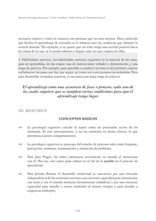 116
Manual de Psicología Educacional / Violeta Arancibia C., Paulina Herrera P. y Katherine Strasser S.
necesario conocer y estar en contacto con personas que no sean sexistas. Otra condición
que facilita el aprendizaje de actitudes es el refuerzo ante las conductas que denoten la
actitud deseada. Por ejemplo, si se quiere que un niño tenga una actitud positiva hacia
las tareas de la casa, se le puede reforzar y elogiar cada vez que coopera en ellas.
4. Habilidades motrices. Las habilidades motrices requieren en la mayoría de los casos,
para ser aprendidas, de dos etapas: una de instrucciones verbales y demostración, y una
etapa de práctica. Por ejemplo, para aprender a conducir un auto es útil primero conocer
verbalmente los pasos que hay que seguir, así como ver a otra persona ejecutándolos. Pero
para desarrollar verdadera maestría, es necesaria una larga etapa de práctica.
El aprendizaje como una secuencia de fases o procesos, cada uno de
las cuales requiere que se cumplan ciertas condiciones para que el
aprendizaje tenga lugar.
III. RESUMEN
CONCEPTOS BÁSICOS
⇒	 La psicología cognitiva concibe al sujeto como un procesador activo de los
estímulos. Es este procesamiento, y no los estímulos en forma directa, lo que
determina nuestro comportamiento.
⇒	 La psicología cognitiva se preocupa del estudio de procesos tales como lenguaje,
percepción, memoria, razonamiento y resolución de problema.
⇒	 Para Jean Piaget, los niños construyen activamente su mundo al interactuar
con él. Por eso, este autor pone énfasis en el rol de la acción en el proceso de
aprendizaje.
⇒	 Para Jerome Bruner, el desarrollo intelectual se caracteriza por una creciente
independencia de los estímulos externos; una creciente capacidad para comunicarse
con otros y con el mundo mediante herramientas simbólicas y por una creciente
capacidad para atender a varios estímulos al mismo tiempo y para atender a
exigencias múltiples.
 