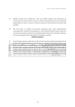 119
Capítulo 3, Teorías Cognitivas del Aprendizaje
⇒	 Ambos factores han conducido a que sea posible planear las situaciones de
instrucción con mayor eficacia, tanto en cuanto a la organización de los contenidos
programáticos como en cuanto a tomar en cuenta las características del sujeto que
aprende.
⇒	 Por otra parte, el estudio de procesos cognitivos tales como razonamiento,
metacognición, resolución de problemas y creatividad han dado origen a prácticas
concretas orientadas a mejorar la capacidad de aprendizaje de los alumnos. Algunas
de estas estrategias serán ilustradas en el próximo capítulo.
DEBILIDADES
⇒	 La psicología cognitiva aplicada a la educación se ha preocupado principalmente de
los procesos de aprendizaje que tienen lugar en cualquier situación de instrucción,
incluida la sala de clases. Sin embargo, la psicología educacional aplicada a la sala
de clases debe ocuparse además de factores tales como los procesos emocionales y
sociales que tienen lugar en la escuela. Así, a la hora de analizar los procesos que
ocurren en la sala de clases, es importante complementar los enfoques cognitivos
con otros que permitan tener una visión integral del alumno en situación escolar.
 