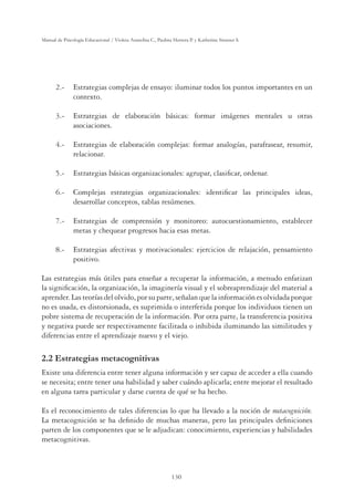 130
Manual de Psicología Educacional / Violeta Arancibia C., Paulina Herrera P. y Katherine Strasser S.
	 2.- 	 Estrategias complejas de ensayo: iluminar todos los puntos importantes en un
contexto.
	 3.-	 Estrategias de elaboración básicas: formar imágenes mentales u otras
asociaciones.
	 4.- 	 Estrategias de elaboración complejas: formar analogías, parafrasear, resumir,
relacionar.
	 5.- 	 Estrategias básicas organizacionales: agrupar, clasificar, ordenar.
	 6.- 	 Complejas estrategias organizacionales: identificar las principales ideas,
desarrollar conceptos, tablas resúmenes.
	 7.- 	 Estrategias de comprensión y monitoreo: autocuestionamiento, establecer
metas y chequear progresos hacia esas metas.
	 8.- 	 Estrategias afectivas y motivacionales: ejercicios de relajación, pensamiento
positivo.
Las estrategias más útiles para enseñar a recuperar la información, a menudo enfatizan
la significación, la organización, la imaginería visual y el sobreaprendizaje del material a
aprender.Lasteoríasdelolvido,porsuparte,señalanquelainformaciónesolvidadaporque
no es usada, es distorsionada, es suprimida o interferida porque los individuos tienen un
pobre sistema de recuperación de la información. Por otra parte, la transferencia positiva
y negativa puede ser respectivamente facilitada o inhibida iluminando las similitudes y
diferencias entre el aprendizaje nuevo y el viejo.
2.2 Estrategias metacognitivas
Existe una diferencia entre tener alguna información y ser capaz de acceder a ella cuando
se necesita; entre tener una habilidad y saber cuándo aplicarla; entre mejorar el resultado
en alguna tarea particular y darse cuenta de qué se ha hecho.
Es el reconocimiento de tales diferencias lo que ha llevado a la noción de metacognición.
La metacognición se ha definido de muchas maneras, pero las principales definiciones
parten de los componentes que se le adjudican: conocimiento, experiencias y habilidades
metacognitivas.
 