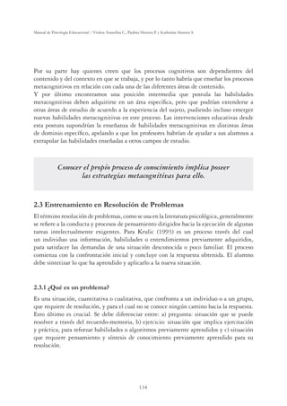134
Manual de Psicología Educacional / Violeta Arancibia C., Paulina Herrera P. y Katherine Strasser S.
Por su parte hay quienes creen que los procesos cognitivos son dependientes del
contenido y del contexto en que se trabaja, y por lo tanto habría que enseñar los procesos
metacognitivos en relación con cada una de las diferentes áreas de contenido.
Y por último encontramos una posición intermedia que postula las habilidades
metacognitivas deben adquirirse en un área específica, pero que podrían extenderse a
otras áreas de estudio de acuerdo a la experiencia del sujeto, pudiendo incluso emerger
nuevas habilidades metacognitivas en este proceso. Las intervenciones educativas desde
esta postura supondrían la enseñanza de habilidades metacognitivas en distintas áreas
de dominio específico, apelando a que los profesores habrían de ayudar a sus alumnos a
extrapolar las habilidades enseñadas a otros campos de estudio.
Conocer el propio proceso de conocimiento implica poseer
las estrategias metacognitivas para ello.
2.3 Entrenamiento en Resolución de Problemas
El término resolución de problemas, como se usa en la literatura psicológica, generalmente
se refiere a la conducta y procesos de pensamiento dirigidos hacia la ejecución de algunas
tareas intelectualmente exigentes. Para Krulic (1993) es un proceso través del cual
un individuo usa información, habilidades o entendimientos previamente adquiridos,
para satisfacer las demandas de una situación desconocida o poco familiar. El proceso
comienza con la confrontación inicial y concluye con la respuesta obtenida. El alumno
debe sintetizar lo que ha aprendido y aplicarlo a la nueva situación.
2.3.1 ¿Qué es un problema?
Es una situación, cuantitativa o cualitativa, que confronta a un individuo o a un grupo,
que requiere de resolución, y para el cual no se conoce ningún camino hacia la respuesta.
Esto último es crucial. Se debe diferenciar entre: a) pregunta: situación que se puede
resolver a través del recuerdo-memoria, b) ejercicio: situación que implica ejercitación
y práctica, para reforzar habilidades o algoritmos previamente aprendidos y c) situación
que requiere pensamiento y síntesis de conocimiento previamente aprendido para su
resolución.
 