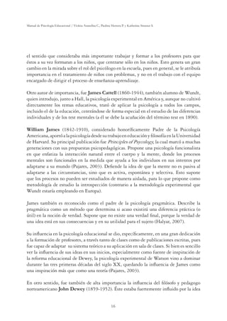 16
Manual de Psicología Educacional / Violeta Arancibia C., Paulina Herrera P. y Katherine Strasser S.
el sentido que consideraba más importante trabajar y formar a los profesores para que
éstos a su vez formaran a los niños, que centrarse sólo en los niños. Esto genera un gran
cambio en la mirada sobre el rol del psicólogo en la escuela, pues en general, se le atribuía
importancia en el tratamiento de niños con problemas, y no en el trabajo con el equipo
encargado de dirigir el proceso de enseñanza-aprendizaje.
Otro autor de importancia, fue James Cattell (1860-1944), también alumno de Wundt,
quien introdujo, junto a Hall, la psicología experimental en América y, aunque no cultivó
directamente los temas educativos, trató de aplicar la psicología a todos los campos,
incluido el de la educación, centrándose de forma especial en el estudio de las diferencias
individuales y de los test mentales (a él se debe la acuñación del término test en 1890).
William James (1842-1910), considerado honoríficamente Padre de la Psicología
Americana,aportóalapsicologíadesdesutrabajoeneducaciónyfilosofíaenlaUniversidad
de Harvard. Su principal publicación fue Principles of Psycology, la cual marcó a muchas
generaciones con sus propuestas psicopedagógicas. Propone una psicología funcionalista
en que enfatiza la interacción natural entre el cuerpo y la mente, donde los procesos
mentales son funcionales en la medida que ayuda a los individuos en sus intentos por
adaptarse a su mundo (Pajares, 2003). Defiende la idea de que la mente no es pasiva al
adaptarse a las circunstancias, sino que es activa, espontánea y selectiva. Esto supone
que los procesos no pueden ser estudiados de manera aislada, para lo que propone como
metodología de estudio la introspección (contrario a la metodología experimental que
Wundt estaría empleando en Europa).
James también es reconocido como el padre de la psicología pragmática. Describe la
pragmática como un método que determina si acaso existirá una diferencia práctica (o
útil) en la noción de verdad. Supone que no existe una verdad final, porque la verdad de
una idea está en sus consecuencias y en su utilidad para el sujeto (Halyar, 2007).
Su influencia en la psicología educacional se dio, específicamente, en una gran dedicación
a la formación de profesores, a través tanto de clases como de publicaciones escritas, pues
fue capaz de adaptar su sistema teórico a su aplicación en sala de clases. Si bien es sencillo
ver la influencia de sus ideas en sus inicios, especialmente como fuente de inspiración de
la reforma educacional de Dewey, la psicología experimental de Watson vino a dominar
durante las tres primeras décadas del siglo XX, quedando la influencia de James como
una inspiración más que como una teoría (Pajares, 2003).
En otro sentido, fue también de alta importancia la influencia del filósofo y pedagogo
norteamericano John Dewey (1859-1952). Éste estaba fuertemente influido por la idea
 