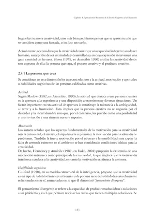 143
Capítulo 4, Aplicaciones Recientes de la Teoría Cognitiva a la Educación
haga efectiva no es creatividad, sino más bien podríamos pensar que se aproxima a lo que
se considera como una fantasía, o incluso un sueño.
Actualmente, se considera que la creatividad constituye una capacidad inherente a todo ser
humano, susceptible de ser estimulada y desarrollada y en cuya expresión intervienen una
gran cantidad de factores. Sikora (1979, en Arancibia 1990) analiza la creatividad desde
tres aspectos de ella: la persona que crea, el proceso creativo y el producto creativo.
2.4.1 La persona que crea
Se consideran en esta dimensión los aspectos relativos a la actitud, motivación y aptitudes
o habilidades cognitivas de las personas calificadas como creativas.
Actitud
Según Maslow (1982, en Arancibia, 1990), la actitud que destaca a una persona creativa
es la apertura a la experiencia y una disposición a experimentar diversas situaciones. Un
factor importante en esta actitud de apertura lo constituye la tolerancia a la ambigüedad,
al error y a la frustración. Esto implica que la persona creativa no se angustia por el
desorden y la incertidumbre sino que, por el contrario, los percibe como una posibilidad
y una invitación a una síntesis nueva y superior.
Motivación
Los autores señalan que los aspectos fundamentales de la motivación para la creatividad
son la curiosidad, el interés, el impulso a la expresión y la motivación para la solución de
problemas. También la fuerte motivación por el esfuerzo y la sensibilidad para captar la
falta de armonía existente en el ambiente se han considerado condiciones básicas para la
creatividad.
De hecho, Hennessey y Amabile (1987, en Fasko, 2001) proponen la existencia de una
motivación intrínseca como principio de la creatividad, lo que implica que la motivación
intrínseca conduce a la creatividad, en tanto la motivación extrínseca la aminora.
Habilidades cognitivas
Guilford (1950), en su modelo estructural de la inteligencia, propone que la creatividad
es un tipo de habilidad intelectual constituida por una serie de habilidades estrechamente
relacionadas entre sí, enmarcadas en lo que él denominó “pensamiento divergente”.
El pensamiento divergente se refiere a la capacidad de producir muchas ideas o soluciones
a un problema y es el que permite resolver las tareas que tienen múltiples soluciones. Se
 