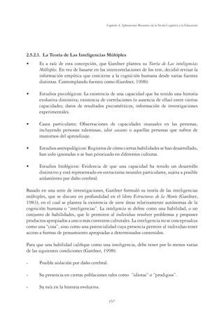 157
Capítulo 4, Aplicaciones Recientes de la Teoría Cognitiva a la Educación
2.5.2.1. La Teoría de Las Inteligencias Múltiples
•	 Es a raíz de esta concepción, que Gardner plantea su Teoría de Las inteligencias
Múltiples. En vez de basarse en las intercorrelaciones de los test, decidió revisar la
información empírica que concierne a la cognición humana desde varias fuentes
distintas. Contemplando fuentes como (Gardner, 1998):
•	 Estudios psicológicos: La existencia de una capacidad que ha tenido una historia
evolutiva distintiva; existencia de correlaciones (o ausencia de ellas) entre ciertas
capacidades; datos de resultados psicométricos; información de investigaciones
experimentales.
•	 Casos particulares: Observaciones de capacidades inusuales en las personas,
incluyendo personas talentosas, idiot savants o aquellas personas que sufren de
trastornos del aprendizaje.
•	 Estudios antropológicos: Registros de cómo ciertas habilidades se han desarrollado,
han sido ignoradas o se han priorizado en diferentes culturas.
•	 Estudios biológicos: Evidencia de que una capacidad ha tenido un desarrollo
distintivo y está representado en estructuras neurales particulares, sujeta a posible
aislamiento por daño cerebral.
Basado en una serie de investigaciones, Gardner formuló su teoría de las inteligencias
múltiples, que se discute en profundidad en el libro Estructuras de la Mente (Gardner,
1983), en el cual se plantea la existencia de siete áreas relativamente autónomas de la
cognición humana o “inteligencias”. La inteligencia se define como una habilidad, o un
conjunto de habilidades, que le permiten al individuo resolver problemas y proponer
productos apropiados a uno o más contextos culturales. La inteligencia no se conceptualiza
como una “cosa”, sino como una potencialidad cuya presencia permite al individuo tener
acceso a formas de pensamiento apropiadas a determinados contenidos.
Para que una habilidad califique como una inteligencia, debe tener por lo menos varias
de las siguientes condiciones (Gardner, 1998):
- 	 Posible aislación por daño cerebral.
- 	 Su presencia en ciertas poblaciones tales como “idiotas” o “prodigios”.
- 	 Su raíz en la historia evolutiva.
 