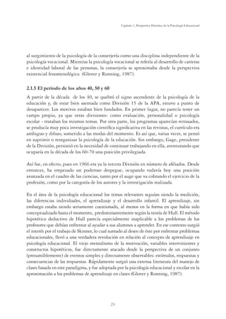 23
Capítulo 1, Perspertiva Histórica de la Psicología Educacional
al surgimiento de la psicología de la conserjería como una disciplina independiente de la
psicología vocacional. Mientras la psicología vocacional se refería al desarrollo de carreras
e identidad laboral de las personas, la conserjería se aproximaba desde la perspectiva
existencial fenomenológica (Glover y Ronning, 1987).
2.1.5 El periodo de los años 40, 50 y 60
A partir de la década de los 40, se quebró el signo ascendente de la psicología de la
educación y, de estar bien asentada como División 15 de la APA, estuvo a punto de
desaparecer. Los motivos estaban bien fundados. En primer lugar, no parecía tener un
campo propio, ya que otras divisiones- como evaluación, personalidad o psicología
escolar - trataban los mismos temas. Por otra parte, los programas aparecían retrasados,
se producía muy poca investigación científica significativa en las revistas, el currículo era
ambiguo y difuso, sometido a las modas del momento. Es así que, varias veces, se pensó
en suprimir o reorganizar la psicología de la educación. Sin embargo, Gage, presidente
de la División, persistió en la necesidad de continuar trabajando en ella, aventurando que
ocuparía en la década de los 60-70 una posición privilegiada.
Así fue, en efecto, pues en 1966 era ya la tercera División en número de afiliados. Desde
entonces, ha empezado un poderoso despegue, ocupando todavía hoy una posición
avanzada en el cuadro de las ciencias, tanto por el auge que va cobrando el ejercicio de la
profesión, como por la categoría de los autores y la investigación realizada.
En el área de la psicología educacional los temas relevantes seguían siendo la medición,
las diferencias individuales, el aprendizaje y el desarrollo infantil. El aprendizaje, sin
embargo estaba siendo seriamente cuestionado, al menos en la forma en que había sido
conceptualizado hasta el momento, predominantemente según la teoría de Hull. El método
hipotético deductivo de Hull parecía especialmente inaplicable a los problemas de los
profesores que debían enfrentar al ayudar a sus alumnos a aprender. En ese contexto surgió
el interés por el trabajo de Skinner, lo cual sumado al deseo de éste por enfrentar problemas
educacionales, llevó a una verdadera revolución en relación al concepto de aprendizaje en
psicología educacional. El viejo mentalismo de la motivación, variables intervinientes y
constructos hipotéticos, fue directamente atacado desde la perspectiva de un conjunto
(presumiblemente) de eventos simples y directamente observables: estímulos, respuestas y
consecuencias de las respuestas. Rápidamente surgió una extensa literatura del manejo de
clases basada en este paradigma, y fue adoptada por la psicología educacional y escolar en la
aproximación a los problemas de aprendizaje en clases (Glover y Ronning, 1987).
 