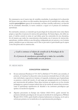 39
Capítulo 1, Perspertiva Histórica de la Psicología Educacional
En consonancia con el nuevo tipo de variables estudiadas, la psicología de la educación
del futuro tiene que ofrecer no sólo modelos descriptivos de la realidad sino, sobre todo,
modelos prescriptivos capaces de recomendar, con base científica suficiente y en función
de los resultados obtenidos, la nueva conducta a seguir en el proceso de enseñanza-
aprendizaje.
En conclusión, entonces, se entiende que la psicología de la educación tiene como objeto
propio y específico el proceso de instrucción-aprendizaje. En buena lógica, éste debe ser,
pues, el núcleo central en torno al cual deben girar los contenidos de esta disciplina,
de tal manera que todos los conocimientos relacionados con el proceso de instrucción-
aprendizaje, tendrán cabida en una disciplina configurada por ese proceso y en el mismo
grado y medida en que se relacionen con él. Éste es por tanto el gran desafío que le espera
a esta disciplina aún en construcción.
¿ Cuál es entonces el objeto de estudio de la Psicología de la
Educación?
Es el proceso de enseñanza-aprendizaje y todas las variables
involucradas en este proceso.
IV. RESUMEN
CONCEPTOS BÁSICOS
⇒	 En sus comienzos Pestalozzi (1745-1827) y Herbart (1776-1841), son centrales, el
primero, al visualizar la educación como un proceso orientado hacia el niño como
ente individual y especial en sí mismo y el segundo, al plantear que el aprendizaje
se potencia a través del interés, el cual surge por autogeneración en el alumno y
por intervención del profesor. Estas ideas tuvieron un amplio eco en los círculos
pedagógicos y parecen resonar todavía hoy en las teorías de autores bien recientes,
como el aprendizaje significativo de Ausubel o las corrientes psicológicas que
apelan a la noción de esquema.
⇒	 Algunos precursores en Europa son: Galton (1822-1911), quién inventó los
primeros métodos psicológicos de test para la medida de la inteligencia y Wilhem
Wundt (1832-1920), quién fundó su famoso Laboratorio en Leipzig, en el cual se
utilizó por primera vez la medición en la experimentación psicológica.
 