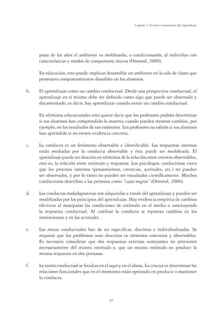 47
Capítulo 2, Teorías Conductuales del Aprendizaje
pasar de los años el ambiente va moldeando, o condicionando, al individuo con
características y modos de comportarse únicos (Ormrod, 2000).
	 En educación, esto puede implicar desarrollar un ambiente en la sala de clases que
promueva comportamientos deseables en los alumnos.
b. 	 El aprendizaje como un cambio conductual. Desde una perspectiva conductual, el
aprendizaje en sí mismo debe ser definido como algo que puede ser observado y
documentado, es decir, hay aprendizaje cuando existe un cambio conductual.
	
	 En términos educacionales esto quiere decir que los profesores podrán determinar
si sus alumnos han comprendido la materia cuando pueden mostrar cambios, por
ejemplo, en los resultados de sus exámenes. Los profesores no sabrán si sus alumnos
han aprendido si no tienen evidencia concreta.
c.	 La conducta es un fenómeno observable e identificable. Las respuestas internas
están mediadas por la conducta observable y ésta puede ser modificada. El
aprendizaje puede ser descrito en términos de la relación entre eventos observables,
esto es, la relación entre estímulo y respuesta. Los psicólogos conductistas creen
que los procesos internos (pensamientos, creencias, actitudes, etc.) no pueden
ser observados, y por lo tanto no pueden ser estudiados científicamente. Muchos
conductistas describen a las personas como “cajas negras” (Ormrod, 2000).
d.	 Las conductas maladaptativas son adquiridas a través del aprendizaje y pueden ser
modificadas por los principios del aprendizaje. Hay evidencia empírica de cambios
efectivos al manipular las condiciones de estímulo en el medio o sustituyendo
la respuesta conductual. Al cambiar la conducta se reportan cambios en los
sentimientos y en las actitudes.
e.	 Las metas conductuales han de ser específicas, discretas e individualizadas. Se
requiere que los problemas sean descritos en términos concretos y observables.
Es necesario considerar que dos respuestas externas semejantes no provienen
necesariamente del mismo estímulo y, que un mismo estímulo no produce la
misma respuesta en dos personas.
f.	 La teoría conductual se focaliza en el aquí y en el ahora. Lo crucial es determinar las
relaciones funcionales que en el momento están operando en producir o mantener
la conducta.
 