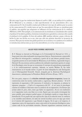 54
Manual de Psicología Educacional / Violeta Arancibia C., Paulina Herrera P. y Katherine Strasser S.
De esto surge lo que los conductistas llaman el análisis ABC, es un análisis de la conducta
(B de Behavior) y su contexto, o más específicamente de sus antecedentes (A) y sus
consecuencias (C). En el modelo conductual de Skinner este tipo de análisis pone su acento
en las consecuencias (C), siendo tanto así que los antecedentes (A) que se consideran para
el análisis, son aquellos que adquieren su influencia de las consecuencias de la conducta
(Williams,1999). Por ejemplo, si el comentario de un estudiante es considerado sólo cuando
el profesor le ha dado la palabra, el alumno eventualmente aprenderá a comentar sólo cuando
el profesor le de la palabra. Si bien del análisis ABC podrían inferirse causas y efectos, de
hecho lo que nos facilita no es eso, sino que sólo nos permite describir la secuencia de
eventos. Pero por eso mismo nos puede permitir ver si existen o no cambios en la conducta
si introducimos alteraciones ya sea en los antecedentes y/o en las consecuencias.
ALGO MÁS SOBRE SKINNER
B. F. Skinner se doctoró en Psicología en la Universidad de Harvard en 1931, y
luego pasó cinco años realizando investigaciones básicas. Posteriormente, emprendió
una labor de investigación y enseñanza, a partir de la cual obtuvo grandes éxitos,
ocupando puestos en la universidad de Minessota y la de Indiana, regresando luego a
Harvard. En esta extensa carrera académica ha realizado importante aportes al campo
de la Psicología, entre los que se encuentran el concepto de aprendizaje programado
y el de condicionamiento operante. Además, su novela Walden II, fue leída
masivamente en el mundo entero. A partir de estos trabajados ha sido distinguido
con el Distinguished Scientific Award, otorgado por la American Psychological
Association y además posee la Presidents Medal of Science (Evans, 1987).
Por otra parte, respecto a la relación estímulo-organismo-respuesta, fuente de
controversia entre las teorías conductuales y cognitivas, Skinner plantea: “ Si la O
representa al organismo y S-R representa el estímulo y la respuesta, se plantea la
siguiente pregunta : ¿ Cuál es la importancia del O? ...A mi juicio la psicología
consiste en establecer relaciones entre la conducta de un organismo y las fuerzas que
actúan sobre él, pero, claro, tiene que haber un organismo...Yo no creo realmente
en el organismo vacío, esta frase no es mía. Espero que esto pueda investigarse los
antes posible, pero tampoco pediré apoyo a la fisiología cuando se venga abajo mi
formulación. Si no puedo dar una explicación clara de la relación entre la conducta
y las variables antecedentes, de nada me servirá lucubrar acerca de algo que existe
en el interior del organismo y que llenaría la laguna. En lo que a mí respecta, el
organismo carece de importancia, tanto como sede de los procesos fisiológicos como
cuanto sede de las actividades mentales. Nuestro organismo comienza siendo un
 