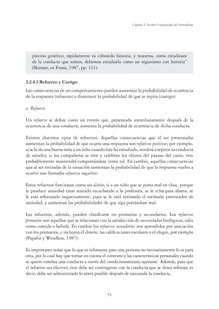 55
Capítulo 2, Teorías Conductuales del Aprendizaje
proceso genético, rápidamente va cobrando historia, y nosotros, como estudiosos
de la conducta que somos, debemos estudiarlo como un organismo con historia”
(Skinner, en Evans, 1987, pp. 111).
2.2.4.1 Refuerzo y Castigo
Las consecuencias de un comportamiento pueden aumentar la probabilidad de ocurrencia
de la respuesta (refuerzo) o disminuir la probabilidad de que se repita (castigo).
a. Refuerzo
Un refuerzo se define como un evento que, presentado inmediatamente después de la
ocurrencia de una conducta, aumenta la probabilidad de ocurrencia de dicha conducta.
Existen distintos tipos de refuerzos. Aquellas consecuencias que al ser presentadas
aumentan la probabilidad de que ocurra una respuesta son refuerzos positivos; por ejemplo,
si se le da una buena nota a un niño cuando éste ha estudiado, tenderá a repetir su conducta
de estudio; si los compañeros se ríen y celebran los chistes del payaso del curso, éste
probablemente mantendrá comportándose como tal. En cambio, aquellas consecuencias
que al ser retiradas de la situación aumentan la probabilidad de que la respuesta vuelva a
ocurrir son llamadas refuerzos negativos.
Estos refuerzos funcionan como un alivio; si a un niño que se porta mal en clase, porque
le produce ansiedad estar sentado escuchando a la profesora, se le echa para afuera, se
le está reforzando negativamente, pues se le está retirando el estímulo provocador de
ansiedad, y aumentan las probabilidades de que siga portándose mal.
Los refuerzos, además, pueden clasificarse en primarios y secundarios. Los refuerzos
primarios son aquellos que se relacionan con la satisfacción de necesidades biológicas, tales
como comida o bebida. En cambio los refuerzos secundarios son aprendidos por asociación
con los primarios, e incluyen el dinero, las calificaciones escolares o el elogio, por ejemplo
(Papalia y Wendkos, 1987).
Es importante notar que lo que es reforzante para una persona no necesariamente lo es para
otra, por lo cual hay que tomar en cuenta el contexto y las características personales cuando
se quiere enseñar una conducta a través del condicionamiento operante. Además, para que
el refuerzo sea efectivo, éste debe ser contingente con la conducta que se desea reforzar, es
decir, debe ser administrado lo antes posible después de ejecutada la conducta.
 