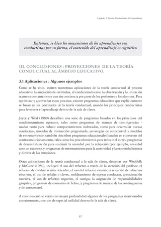 67
Capítulo 2, Teorías Conductuales del Aprendizaje
Entonces, si bien los mecanismos de los aprendizajes son
conductistas por su forma, el contenido del aprendizaje es cognitivo
III. CONCLUSIONES : PROYECCIONES DE LA TEORÍA
CONDUCTUAL AL ÁMBITO EDUCATIVO.
3.1 Aplicaciones : Algunos ejemplos
Como se ha visto, existen numerosas aplicaciones de la teoría conductual al proceso
educativo; la asociación de estímulos, el condicionamiento, la observación y la imitación
ocurren constantemente aun sin conciencia por parte de los profesores y los alumnos. Para
optimizar y aprovechar estos procesos, existen programas educativos que explícitamente
se basan en los postulados de la teoría conductual, usando los principios conductistas
para favorecer el aprendizaje dentro de la sala de clases.
Joyce y Weil (1980) describen una serie de programas basados en los principios del
condicionamiento operante, tales como programas de manejo de contingencias -
usados tanto para reducir comportamientos indeseados, como para desarrollar nuevas
conductas-, modelos de instrucción programada, estrategias de autocontrol y modelos
de entrenamiento; también describen programas educacionales basados en el proceso del
contracondicionamiento, tales como los procedimientos para reducir el estrés, programas
de desensibilización para sustituir la ansiedad por la relajación (por ejemplo, ansiedad
ante un examen), y programas de entrenamiento para la asertividad y la expresión honesta
y directa de las emociones.
Otras aplicaciones de la teoría conductual a la sala de clases, descritas por Woolfolk
y McCune (1980), incluyen el uso del refuerzo a través de la atención del profesor, el
refuerzo de conductas más deseadas, el uso del refuerzo vicario, la selección de refuerzos
efectivos, el uso de señales o claves, moldeamiento de nuevas conductas, aproximación
sucesiva, el uso de refuerzo negativo, el castigo, la asignación de responsabilidades
grupales, programas de economía de fichas, y programas de manejo de las contingencias
y de autocontrol.
A continuación se verán con mayor profundidad algunos de los programas mencionados
anteriormente, que son de especial utilidad dentro de la sala de clases.
 