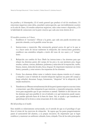 70
Manual de Psicología Educacional / Violeta Arancibia C., Paulina Herrera P. y Katherine Strasser S.
las pruebas y el desempeño, (2) el estrés general que produce el rol de estudiante, (3)
emociones negativas como rabia, ansiedad o preocupación, que inevitablemente ocurren
en la sala de clases, (4) estados subjetivos negativos, tales como temor o depresión, y (5)
la habilidad de contactarse con la parte creativa que cada uno tiene dentro de sí.
El modelo consiste en 5 fases:
1.	 Establecer el “escenario”: Ubicar a la gente, que cada uno pueda encontrar una
posición cómoda y en lo posible cerrar los ojos.
2. 	 Instrucciones y transición: Dar orientación general acerca de qué es lo que se
va a hacer antes de iniciar realmente la relajación; dar instrucciones generales;
establecer una atmósfera relajada a través del tono de voz suave y el “tempo”
lento.
3. 	 Relajación con cambio de foco: Darle las instrucciones a los alumnos para que
relajen las distintas partes del cuerpo de los pies a la cara (primero pies, luego
muslos, caderas, cintura, abdomen, pulmones y músculos de la respiración, cuello,
brazos, manos, músculos faciales, boca, lengua). Es importante mantener un ritmo
lento y pausado, y estar atento a las respuestas de los alumnos.
4. 	 Cierre: Los alumnos deben notar si todavía tienen alguna tensión en el cuerpo,
y relajarla o usar el método de tensión-relajación (apretar esa parte del cuerpo y
luego soltarla); descansar. Luego, lentamente, “despertar” de la relajación y del
estado meditativo.
5. 	 Transferencia:Obtenerretroalimentacióndelosparticipantesrespectoasusreacciones
y sensaciones -que ellos compartan lo que sintieron- y responder preguntas, muchas
veces para asegurarles que lo que sintieron es normal. También es útil discutir con
los alumnos qué usos posibles le ven al método y en qué momentos puede usarse:
que puedan aplicarlo fuera de la hora de clases. Así, se ayuda a que transfieran el
aprendizaje de la técnica a otras situaciones de la vida cotidiana.
Rol del psicólogo en el modelo
Este modelo es relativamente estructurado, en el sentido de que es el psicólogo el que
lleva el ritmo de los ejercicios de relajación. Se espera que los pasos progresivamente
pasen al autocontrol del alumno, a su propia iniciativa. Es importante que se logre
establecer y mantener un ambiente calmado, lento, relajado. Uno de los roles principales
 