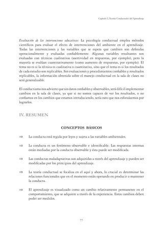 77
Capítulo 2, Teorías Conductuales del Aprendizaje
Evaluación de las intervenciones educativas: La psicología conductual emplea métodos
científicos para evaluar el efecto de intervenciones del ambiente en el aprendizaje.
Todas las intervenciones y las variables que se espera que cambien son definidas
operacionalmente y evaluadas confiablemente. Algunas variables resultantes son
evaluadas con técnicas cualitativas (asertividad en respuestas, por ejemplo), pero la
mayoría se evalúan cuantitativamente (como aumento de respuestas, por ejemplo). El
tema no es si la técnica es cualitativa o cuantitativa, sino que el tema es si los resultados
de cada estudio son replicables. Sin evaluaciones y procedimientos confiables y resultados
replicables, la información obtenida sobre el manejo conductual en la sala de clases no
será generalizable.
Elconductismonosadviertequesindatosconfiablesyobservables,serádifícilimplementar
cambios en la sala de clases, ya que si no somos capaces de ver los resultados, o no
confiamos en los cambios que estamos introduciendo, sería raro que nos esforzásemos por
lograrlos.
IV. RESUMEN
CONCEPTOS BÁSICOS
⇒	 La conducta está regida por leyes y sujeta a las variables ambientales.
⇒	 La conducta es un fenómeno observable e identificable. Las respuestas internas
están mediadas por la conducta observable y ésta puede ser modificada.
⇒	 Las conductas maladaptativas son adquiridas a través del aprendizaje y pueden ser
modificadas por los principios del aprendizaje.
⇒	 La teoría conductual se focaliza en el aquí y ahora, lo crucial es determinar las
relaciones funcionales que en el momento están operando en producir o mantener
la conducta.
⇒	 El aprendizaje es visualizado como un cambio relativamente permanente en el
comportamiento, que se adquiere a través de la experiencia. Estos cambios deben
poder ser medidos.
 