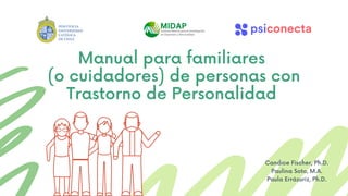 Manual para familiares
(o cuidadores) de personas con
Trastorno de Personalidad
Candice Fischer, Ph.D.
Paulina Soto, M.A.
Paula Errázuriz, Ph.D.
 