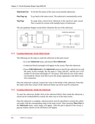 Chapter 5: Circuit Schematic Design Using SIMCAD
5-4 PSIM User Manual
Subcircuit List To list the file names of the main circuit and the subcircuits.
One Page up To go back to the main circuit. The subcircuit is automatically saved.
Top Page To jump from a lower-level subcircuit to the top-level main circuit.
This is useful for circuits with multiple layers of subcircuits.
The one-quadrant chopper circuit below illustrates the use of the subcircuit.
5.3.1 Creating Subcircuit - In the Main Circuit
The following are the steps to create the subcircuit in the main circuit:
- Go to the Subcircuit menu, and choose New Subcircuit.
- A subcircuit block (rectangle) will appear on the screen. Place the subcircuit.
- Choose Edit Subcircuit in the Subcircuit menu to specify the subcircuit size and
file name. In this example, the file name is “chop_sub.sch”, and the size is 4x7
(width of 4 divisions and height of 7 divisions). Note that the size of the subcir-
cuit should be chosen such that it gives the proper appearance and allows easy
wire connection.
Once the subcircuit is placed, connect the wires to the border of the subcircuit. Note that
the nodes at the four corners of the subcircuit block can not be used for connection.
5.3.2 Creating Subcircuit - Inside the Subcircuit
To enter the subcircuit, double click on the subcircuit block. Once inside the subcircuit, a
circuit can be created/edited in exactly the same way as in the main circuit.
Once the subcircuit is complete, subcircuit ports must be specified to connect the subcir-
cuit nodes with the corresponding nodes in the main circuit. After choosing Place Port in
the Subcircuit menu, a port image will appear. After the port is placed in the circuit, a
pop-up window (shown on the left below) will appear.
File: chop_sub.sch
Inside the subcircuit:
File: chop.sch
Subcircuit
 