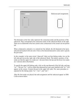 Subcircuits
PSIM User Manual 5-5
The diamonds on the four sides represent the connection nodes and the positions of the
subcircuit. They correspond to the connection nodes of the subcircuit block on the right.
There are no diamonds at the four corners since connections to the corners are not permit-
ted.
When a diamond is selected, it is colored red. By default, the left diamond at the top is
selected and marked with red color. Click on the desired diamond to select and to specify
the port name.
In this example, in the main circuit “chop.sch”, there are four linking nodes, two on the
left side and two on the right side of the subcircuit block. The relative position of the
nodes are that the upper two nodes are 1 division below the top and the lower two nodes
are 1 division above the bottom.
To specify the upper left linking node, click on the top diamond of the left side, and type
“in+”. The text “in+” will be within that diamond box and a port labelled with “in+” will
appear on the screen. Connect the port to the upper left node. The same procedure is
repeated for the linking nodes “in-”, “out+”, and “out-”.
After the four nodes are placed, the node assignment and the subcircuit appear in SIM-
CAD as shown below.
Subcircuit port assignments
 