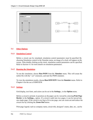 Chapter 5: Circuit Schematic Design Using SIMCAD
5-6 PSIM User Manual
5.4 Other Options
5.4.1 Simulation Control
Before a circuit can be simulated, simulation control parameters must be specified. By
choosing Simulation control in the Simulate menu, an image of a clock will appear on the
screen. After double clicking on the clock, simulation control parameters can be specified.
Refer to Section 4.1 for more details on simulation parameters.
5.4.2 Running the Simulation
To run the simulation, choose Run PSIM from the Simulate menu. This will create the
netlist file with the “.cct” extension, and start the PSIM simulator.
To view the simulation results, choose Run SIMVIEW from the Simulate menu. Refer to
Chapter 6 for the use of SIMVIEW.
5.4.3 Settings
Grid display, text fonts, and colors can be set in the Settings... in the Option menu.
Before a circuit is printed, its position on the paper can be viewed by selectingPrint Page
Border in the Settings... option. If a circuit is split into two pages, it can be moved into
one single page. If the circuit is too big to fit in one page, one can zoom out and reduce the
circuit size by clicking the Zoom Out button.
Print page legend, such as company name, circuit title, designer’s name, date, etc., can be
 