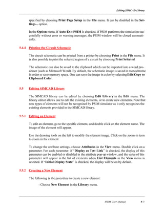 Editing SIMCAD Library
PSIM User Manual 5-7
specified by choosing Print Page Setup in the File menu. It can be disabled in the Set-
tings... option.
In the Option menu, if Auto-Exit PSIM is checked, if PSIM performs the simulation suc-
cessfully without error or warning messages, the PSIM window will be closed automati-
cally.
5.4.4 Printing the Circuit Schematic
The circuit schematic can be printed from a printer by choosing Print in the File menu. It
is also possible to print the selected region of a circuit by choosing Print Selected.
The schematic can also be saved to the clipboard which can be imported into a word pro-
cessor (such as Microsoft Word). By default, the schematic image is saved in monochrome
in order to save memory space. One can save the image in color by selectingEdit/Copy to
Clipboard/Color.
5.5 Editing SIMCAD Library
The SIMCAD library can be edited by choosing Edit Library in the Edit menu. The
library editor allows one to edit the existing elements, or to create new elements. Note that
new types of elements will not be recognized by PSIM simulator as it only recognizes the
existing elements provided in the SIMCAD library.
5.5.1 Editing an Element
To edit an element, go to the specific element, and double click on the element name. The
image of the element will appear.
Use the drawing tools on the left to modify the element image. Click on the zoom-in icon
to zoom in the element.
To change the attribute settings, choose Attributes in the View menu. Double click on a
parameter. For each parameter, if “Display as Text Link” is checked, the display of this
parameter can be enabled or disabled in the attribute pop-upwindow, and the value of this
parameter will appear in the list of elements when List Elements in the View menu is
selected. If “Initial Display State” is checked, the display will be on by default.
5.5.2 Creating a New Element
The following is the procedure to create a new element:
- Choose New Element in the Library menu.
 