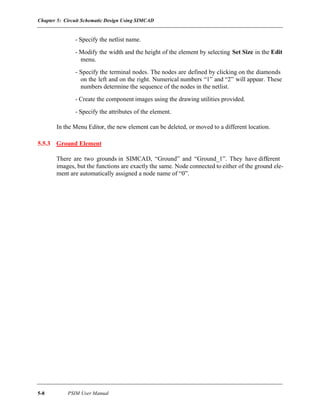 Chapter 5: Circuit Schematic Design Using SIMCAD
5-8 PSIM User Manual
- Specify the netlist name.
- Modify the width and the height of the element by selecting Set Size in the Edit
menu.
- Specify the terminal nodes. The nodes are defined by clicking on the diamonds
on the left and on the right. Numerical numbers “1” and “2” will appear. These
numbers determine the sequence of the nodes in the netlist.
- Create the component images using the drawing utilities provided.
- Specify the attributes of the element.
In the Menu Editor, the new element can be deleted, or moved to a different location.
5.5.3 Ground Element
There are two grounds in SIMCAD, “Ground” and “Ground_1”. They have different
images, but the functions are exactly the same. Node connected to either of the ground ele-
ment are automatically assigned a node name of “0”.
 