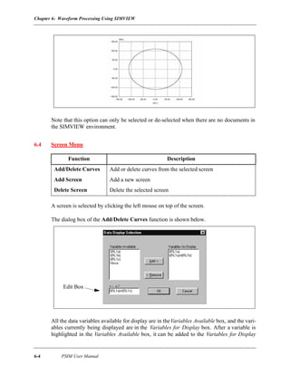 Chapter 6: Waveform Processing Using SIMVIEW
6-4 PSIM User Manual
Note that this option can only be selected or de-selected when there are no documents in
the SIMVIEW environment.
6.4 Screen Menu
A screen is selected by clicking the left mouse on top of the screen.
The dialog box of the Add/Delete Curves function is shown below.
All the data variables available for display are in theVariables Available box, and the vari-
ables currently being displayed are in the Variables for Display box. After a variable is
highlighted in the Variables Available box, it can be added to the Variables for Display
Function Description
Add/Delete Curves Add or delete curves from the selected screen
Add Screen Add a new screen
Delete Screen Delete the selected screen
Edit Box
 