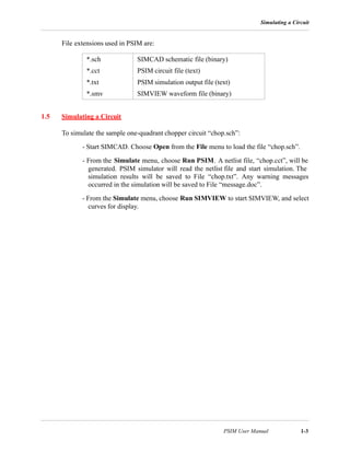 Simulating a Circuit
PSIM User Manual 1-3
File extensions used in PSIM are:
1.5 Simulating a Circuit
To simulate the sample one-quadrant chopper circuit “chop.sch”:
- Start SIMCAD. Choose Open from the File menu to load the file “chop.sch”.
- From the Simulate menu, choose Run PSIM. A netlist file, “chop.cct”, will be
generated. PSIM simulator will read the netlist file and start simulation. The
simulation results will be saved to File “chop.txt”. Any warning messages
occurred in the simulation will be saved to File “message.doc”.
- From the Simulate menu, choose Run SIMVIEW to start SIMVIEW, and select
curves for display.
*.sch SIMCAD schematic file (binary)
*.cct PSIM circuit file (text)
*.txt PSIM simulation output file (text)
*.smv SIMVIEW waveform file (binary)
 
