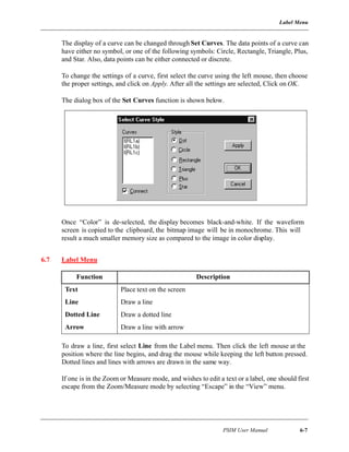 Label Menu
PSIM User Manual 6-7
The display of a curve can be changed through Set Curves. The data points of a curve can
have either no symbol, or one of the following symbols: Circle, Rectangle, Triangle, Plus,
and Star. Also, data points can be either connected or discrete.
To change the settings of a curve, first select the curve using the left mouse, then choose
the proper settings, and click on Apply. After all the settings are selected, Click on OK.
The dialog box of the Set Curves function is shown below.
Once “Color” is de-selected, the display becomes black-and-white. If the waveform
screen is copied to the clipboard, the bitmap image will be in monochrome. This will
result a much smaller memory size as compared to the image in color display.
6.7 Label Menu
To draw a line, first select Line from the Label menu. Then click the left mouse at the
position where the line begins, and drag the mouse while keeping the left button pressed.
Dotted lines and lines with arrows are drawn in the same way.
If one is in the Zoom or Measure mode, and wishes to edit a text or a label, one should first
escape from the Zoom/Measure mode by selecting “Escape” in the “View” menu.
Function Description
Text Place text on the screen
Line Draw a line
Dotted Line Draw a dotted line
Arrow Draw a line with arrow
 