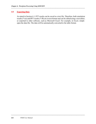 Chapter 6: Waveform Processing Using SIMVIEW
6-8 PSIM User Manual
6.8 Exporting Data
As stated in Section 6.1, FFT results can be saved to a text file. Therefore, both simulation
results (*.txt) and FFT results (*.fft) are in text format and can be edited using a texteditor,
or exported to other software, such as Microsoft Excel. For example, in Excel, simple
open the data file. The data will be automatically converted to the table format.
 