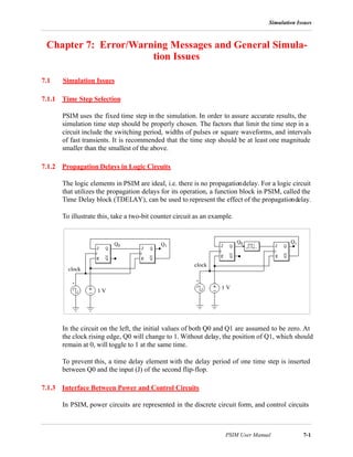 Simulation Issues
PSIM User Manual 7-1
Chapter 7: Error/Warning Messages and General Simula-
tion Issues
7.1 Simulation Issues
7.1.1 Time Step Selection
PSIM uses the fixed time step in the simulation. In order to assure accurate results, the
simulation time step should be properly chosen. The factors that limit the time step in a
circuit include the switching period, widths of pulses or square waveforms, and intervals
of fast transients. It is recommended that the time step should be at least one magnitude
smaller than the smallest of the above.
7.1.2 Propagation Delays in Logic Circuits
The logic elements in PSIM are ideal, i.e. there is no propagationdelay. For a logic circuit
that utilizes the propagation delays for its operation, a function block in PSIM, called the
Time Delay block (TDELAY), can be used to represent the effect of the propagationdelay.
To illustrate this, take a two-bit counter circuit as an example.
In the circuit on the left, the initial values of both Q0 and Q1 are assumed to be zero. At
the clock rising edge, Q0 will change to 1. Without delay, the position of Q1, which should
remain at 0, will toggle to 1 at the same time.
To prevent this, a time delay element with the delay period of one time step is inserted
between Q0 and the input (J) of the second flip-flop.
7.1.3 Interface Between Power and Control Circuits
In PSIM, power circuits are represented in the discrete circuit form, and control circuits
1 V
clock
Q0
1 V
clock
Q1
Q1Q0
 