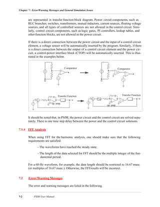Chapter 7: Error/Warning Messages and General Simulation Issues
7-2 PSIM User Manual
are represented in transfer function block diagram. Power circuit components, such as
RLC branches, switches, transformers, mutual inductors, current sources, floating voltage
sources, and all types of controlled sources are not allowed in the control circuit. Simi-
larly, control circuit components, such as logic gates, PI controllers, lookup tables, and
other function blocks, are not allowed in the power circuit.
If there is a direct connection between the power circuit and the input of a control circuit
element, a voltage sensor will be automatically inserted by the program. Similarly, if there
is a direct connection between the output of a control circuit element and the power cir-
cuit, a control-power interface block (CTOP) will be automatically inserted. This is illus-
trated in the examples below.
It should be noted that, in PSIM, the power circuit and the control circuit are solved sepa-
rately. There is one time step delay between the power and the control circuit solutions.
7.1.4 FFT Analysis
When using FFT for the harmonic analysis, one should make sure that the following
requirements are satisfied:
- The waveforms have reached the steady state;
- The length of the data selected for FFT should be the multiple integer of the fun-
damental period.
For a 60-Hz waveform, for example, the data length should be restricted to 16.67 msec.
(or multiples of 16.67 msec.). Otherwise, the FFTresults will be incorrect.
7.2 Error/Warning Messages
The error and warning messages are listed in the following.
op. amp.
Transfer Function
op. amp.
Transfer Function
Comparator Comparator
 