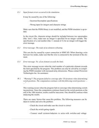 Error/Warning Messages
PSIM User Manual 7-3
E-1 Input format errors occurred in the simulation.
It may be caused by one of the following:
- Incorrect/Incomplete specifications
- Wrong input for integers and character strings
Make sure that the PSIM library is not modified, and the PSIM simulator is up-to-
date.
In the circuit file, character strings should be included between two apostrophes
(like ‘test’). Also, make sure an integer is specified for an integer variable. The
specification of a real number (like 3. instead of 3) for an integer will trigger the
error message.
E-2 Error message: The node of an element is floating.
This can also be caused by a poor connection in SIMCAD. When drawing a wire
between two nodes, make sure that the wire is connected to the terminal of the ele-
ment.
E-3 Error message: No. of an element exceeds the limit.
This error message occurs when the total number of a particular element exceeds
the limit specified by the program. This problem can only be solved by re-compil-
ing the PSIM simulator with increased array dimensions. Please contact Powersim
Technologies Inc. for assistance.
W-1 “Warning!!! The program failed to converge after 10 iterations when determining
switch positions. The computation continues with the following switch positions: ...
...”
This warning occurs when the program fails to converge when determining switch-
ing positions. Since the computation continues based on the switch positions at the
end of the 10th iteration, results could be inaccurate. One should be cautious when
analyzing the results.
There are many factors that cause this problem. The following measures can be
taken to isolate and solve the problem:
- Check the circuit and make sure the circuit is correct
- Check the switch gating signals
- Connect small resistors/inductors in series with switches and voltage
 