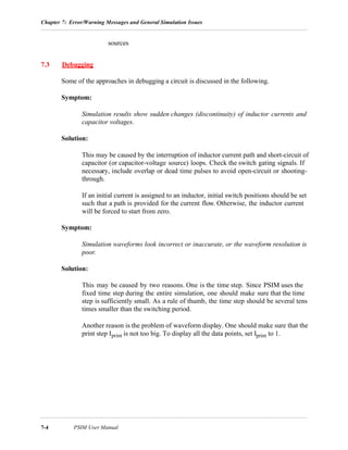 Chapter 7: Error/Warning Messages and General Simulation Issues
7-4 PSIM User Manual
sources
7.3 Debugging
Some of the approaches in debugging a circuit is discussed in the following.
Symptom:
Simulation results show sudden changes (discontinuity) of inductor currents and
capacitor voltages.
Solution:
This may be caused by the interruption of inductor current path and short-circuit of
capacitor (or capacitor-voltage source) loops. Check the switch gating signals. If
necessary, include overlap or dead time pulses to avoid open-circuit or shooting-
through.
If an initial current is assigned to an inductor, initial switch positions should be set
such that a path is provided for the current flow. Otherwise, the inductor current
will be forced to start from zero.
Symptom:
Simulation waveforms look incorrect or inaccurate, or the waveform resolution is
poor.
Solution:
This may be caused by two reasons. One is the time step. Since PSIM uses the
fixed time step during the entire simulation, one should make sure that the time
step is sufficiently small. As a rule of thumb, the time step should be several tens
times smaller than the switching period.
Another reason is the problem of waveform display. One should make sure that the
print step Iprint is not too big. To display all the data points, set Iprint to 1.
 
