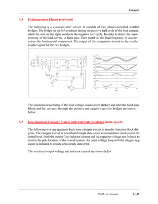 Examples
PSIM User Manual A-107
A.4 Cycloconverter Circuit (cyclo.sch)
The following is a cycloconverter circuit. It consists of two phase-controlled rectifier
bridges. The bridge on the left conducts during the positive half cycle of the load current,
while the one on the right conducts the negative half cycle. In order to detect the zero-
crossing of the load current, a band-pass filter tuned at the load frequency is used to
extract the fundamental component. The output of the comparator is used as the enable/
disable signal for the two bridges.
The simulated waveforms of the load voltage, load current (before and after the band-pass
filter), and the currents through the positive and negative rectifier bridges are shown
below:
A.5 One-Quadrant Chopper System with Full-State Feedback (state-1q.sch)
The following is a one-quadrant buck-type chopper circuit in transfer function block dia-
gram. The chopper circuit is described through state space representation (enclosed in the
dotted box). Both the output filter inductor current and the capacitor voltage are fedback to
modify the pole location of the overall system. An outer voltage loop with the integral reg-
ulator is included to ensure zero steady state error.
The simulated output voltage and inductor current are shownbelow.
 