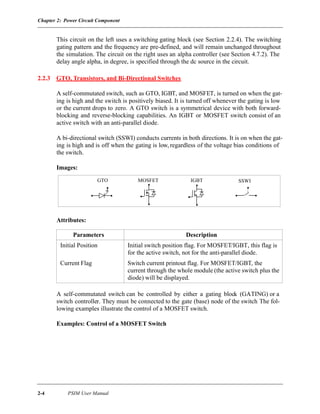 Chapter 2: Power Circuit Component
2-4 PSIM User Manual
This circuit on the left uses a switching gating block (see Section 2.2.4). The switching
gating pattern and the frequency are pre-defined, and will remain unchanged throughout
the simulation. The circuit on the right uses an alpha controller (see Section 4.7.2). The
delay angle alpha, in degree, is specified through the dc source in the circuit.
2.2.3 GTO, Transistors, and Bi-Directional Switches
A self-commutated switch, such as GTO, IGBT, and MOSFET, is turned on when the gat-
ing is high and the switch is positively biased. It is turned off whenever the gating is low
or the current drops to zero. A GTO switch is a symmetrical device with both forward-
blocking and reverse-blocking capabilities. An IGBT or MOSFET switch consist of an
active switch with an anti-parallel diode.
A bi-directional switch (SSWI) conducts currents in both directions. It is on when the gat-
ing is high and is off when the gating is low, regardless of the voltage bias conditions of
the switch.
Images:
Attributes:
A self-commutated switch can be controlled by either a gating block (GATING) or a
switch controller. They must be connected to the gate (base) node of the switch The fol-
lowing examples illustrate the control of a MOSFET switch.
Examples: Control of a MOSFET Switch
Parameters Description
Initial Position Initial switch position flag. For MOSFET/IGBT, this flag is
for the active switch, not for the anti-parallel diode.
Current Flag Switch current printout flag. For MOSFET/IGBT, the
current through the whole module (the active switch plus the
diode) will be displayed.
SSWIGTO IGBTMOSFET
 