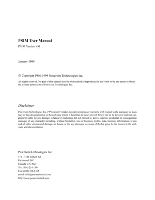 PSIM User Manual
PSIM Version 4.0
January 1999
© Copyright 1996-1999 Powersim Technologies Inc.
All rights reserved. No part of this manual may be photocopied or reproduced in any form or by any means without
the written permission of Powersim Technologies Inc.
Disclaimer
Powersim Technologies Inc. (“Powersim”) makes no representation or warranty with respect to the adequacy or accu-
racy of this documentation or the software which it describes. In no event will Powersim or its direct or indirect sup-
pliers be liable for any damages whatsoever including, but not limited to, direct, indirect, incidental, or consequential
damages of any character including, without limitation, loss of business profits, data, business information, or any
and all other commercial damages or losses, or for any damages in excess of the list price forthe licence to the soft-
ware and documentation.
PowersimTechnologies Inc.
#10 - 7120 Gilbert Rd.
Richmond, B.C.
Canada V7C 5G7
Tel: (604) 214-1364
Fax: (604) 214-1365
email: info@powersimtech.com
http://www.powersimtech.com
 