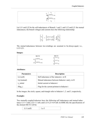 Coupled Inductors
PSIM User Manual 2-9
Let L11 and L22 be the self-inductances of Branch 1 and 2, and L12 and L21 the mutual
inductances, the branch voltages and currents have the following relationship:
The mutual inductances between two windings are assumed to be always equal, i.e.,
L12=L21.
Images:
Attributes:
In the images, the circle, square, and triangle refer to Inductor 1, 2. and 3, respectively.
Example:
Two mutually coupled inductors have the following self inductances and mutual induc-
tance: L11=1 mH, L22=1.1 mH, and L12=L21=0.9 mH. In SIMCAD, the specifications of
the element MUT2 will be:
Parameters Description
Lii (self) Self inductance of the inductor i, in H
Lij (mutual) Mutual inductance between Inductor i and j, in H
ii_initial Initial current in Inductor i
Iflag_i Flag for the current printout in Inductor i
L11 (self) 1.e-3
i1
i2
v1
v2
+ -
+ -
v1
v2
L11 L12
L21 L22
d
dt
-----
i1
i2
⋅=
MUT2 MUT3
 