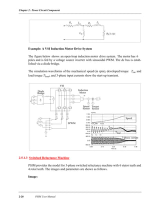 Chapter 2: Power Circuit Component
2-20 PSIM User Manual
Example: A VSI Induction Motor Drive System
The figure below shows an open-loop induction motor drive system. The motor has 6
poles and is fed by a voltage source inverter with sinusoidal PWM. The dc bus is estab-
lished via a diode bridge.
The simulation waveforms of the mechanical speed (in rpm), developed torque Tem and
load torque Tload, and 3-phase input currents show the start-up transient.
2.5.1.3 Switched Reluctance Machine
PSIM provides the model for 3-phase switched reluctance machine with 6 stator teeth and
4 rotor teeth. The images and parameters are shown as follows.
Image:
Rs RrLs
Lr
Lm Rr(1-s)/s
Induction
MotorBridge
Diode
VSI
Speed
Sensor
Torque
Sensor
SPWM
Speed
Tem
Tload
3-phase current
 