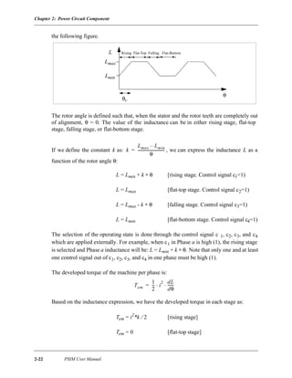 Chapter 2: Power Circuit Component
2-22 PSIM User Manual
the following figure.
The rotor angle is defined such that, when the stator and the rotor teeth are completely out
of alignment, θ = 0. The value of the inductance can be in either rising stage, flat-top
stage, falling stage, or flat-bottom stage.
If we define the constant k as: , we can express the inductance L as a
function of the rotor angle θ:
L = Lmin + k ∗ θ [rising stage. Control signal c1=1)
L = Lmax [flat-top stage. Control signal c2=1)
L = Lmax - k ∗ θ [falling stage. Control signal c3=1)
L = Lmin [flat-bottom stage. Control signal c4=1)
The selection of the operating state is done through the control signal c 1, c2, c3, and c4
which are applied externally. For example, when c1 in Phase a is high (1), the rising stage
is selected and Phase a inductance will be: L = Lmin + k ∗ θ. Note that only one and at least
one control signal out of c1, c2, c3, and c4 in one phase must be high (1).
The developed torque of the machine per phase is:
Based on the inductance expression, we have the developed torque in each stage as:
Tem = i2
*k / 2 [rising stage]
Tem = 0 [flat-top stage]
θr
θ
Lmin
Lmax
L Rising Flat-Top Falling Flat-Bottom
k
Lmax Lmin–
θ
----------------------------=
Tem
1
2
--- i
2 dL
dθ
------⋅ ⋅=
 