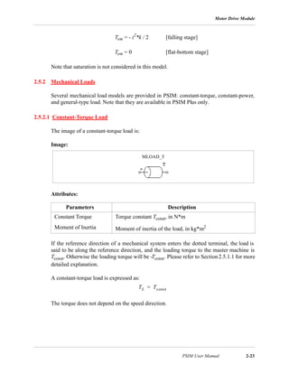 Motor Drive Module
PSIM User Manual 2-23
Tem = - i2
*k / 2 [falling stage]
Tem = 0 [flat-bottom stage]
Note that saturation is not considered in this model.
2.5.2 Mechanical Loads
Several mechanical load models are provided in PSIM: constant-torque, constant-power,
and general-type load. Note that they are available in PSIM Plus only.
2.5.2.1 Constant-Torque Load
The image of a constant-torque load is:
Image:
Attributes:
If the reference direction of a mechanical system enters the dotted terminal, the load is
said to be along the reference direction, and the loading torque to the master machine is
Tconst. Otherwise the loading torque will be -Tconst. Please refer to Section2.5.1.1 for more
detailed explanation.
A constant-torque load is expressed as:
The torque does not depend on the speed direction.
Parameters Description
Constant Torque Torque constant Tconst, in N*m
Moment of Inertia Moment of inertia of the load, in kg*m2
MLOAD_T
TL Tconst=
 
