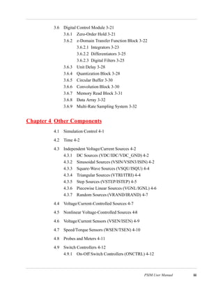 PSIM User Manual iii
3.6 Digital Control Module 3-21
3.6.1 Zero-Order Hold 3-21
3.6.2 z-Domain Transfer Function Block 3-22
3.6.2.1 Integrators 3-23
3.6.2.2 Differentiators 3-25
3.6.2.3 Digital Filters 3-25
3.6.3 Unit Delay 3-28
3.6.4 Quantization Block 3-28
3.6.5 Circular Buffer 3-30
3.6.6 Convolution Block 3-30
3.6.7 Memory Read Block 3-31
3.6.8 Data Array 3-32
3.6.9 Multi-Rate Sampling System 3-32
Chapter 4 Other Components
4.1 Simulation Control 4-1
4.2 Time 4-2
4.3 Independent Voltage/Current Sources 4-2
4.3.1 DC Sources (VDC/IDC/VDC_GND) 4-2
4.3.2 Sinusoidal Sources (VSIN/VSIN3/ISIN) 4-2
4.3.3 Square-Wave Sources (VSQU/ISQU) 4-4
4.3.4 Triangular Sources (VTRI/ITRI) 4-4
4.3.5 Step Sources (VSTEP/ISTEP) 4-5
4.3.6 Piecewise Linear Sources (VGNL/IGNL) 4-6
4.3.7 Random Sources (VRAND/IRAND) 4-7
4.4 Voltage/Current-Controlled Sources 4-7
4.5 Nonlinear Voltage-Controlled Sources 4-8
4.6 Voltage/Current Sensors (VSEN/ISEN) 4-9
4.7 Speed/Torque Sensors (WSEN/TSEN) 4-10
4.8 Probes and Meters 4-11
4.9 Switch Controllers 4-12
4.9.1 On-Off Switch Controllers (ONCTRL) 4-12
 
