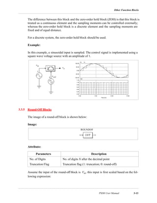 Other Function Blocks
PSIM User Manual 3-13
The difference between this block and the zero-order hold block (ZOH) is that this block is
treated as a continuous element and the sampling moments can be controlled externally;
whereas the zero-order hold block is a discrete element and the sampling moments are
fixed and of equal distance.
For a discrete system, the zero-order hold block should be used.
Example:
In this example, a sinusoidal input is sampled. The control signal is implemented using a
square wave voltage source with an amplitude of 1.
3.3.5 Round-Off Blocks
The image of a round-off block is shown below:
Image:
Attribute:
Assume the input of the round-off block is Vin, this input is first scaled based on the fol-
lowing expression:
Parameters Description
No. of Digits No. of digits N after the decimal point
Truncation Flag Truncation flag (1: truncation; 0: round-off)
vin
vo
vctrl
ROUNDOF
 