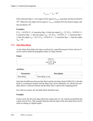 Chapter 3: Control Circuit Components
3-14 PSIM User Manual
If the truncation flag is 1, the output will be equal toVin,new truncated, and then divided by
10N
. Otherwise, the output will be equal to Vin,new rounded off to the nearest integer, and
then divided by 10N
.
Examples:
If Vin = 34.5678; N = 0, truncation flag = 0, then the outputVout = 35. If Vin = 34.5678; N =
0, truncation flag = 1, then the output Vout = 34. If Vin = 34.5678; N = 1, truncation flag =
1, then the output Vout = 34.5. If Vin = 34.5678; N = -1, truncation flag = 1, then the output
Vout = 30.
3.3.6 Time Delay Blocks
A time delay block delays the input waveform by a specified amount of time interval. It
can be used to model the propagation delay of a logic element.
Image:
Attribute:
Note that the difference between this block and the unit delay block (UDELAY) is that this
block is a continuous element and the delay time can be arbitrarily set; whereas the unit
delay block is a discrete element and the delay time is equal to the sampling period.
For a discrete system, the unit delay block should be used.
Example:
In this circuit, the first time delay block has a delay time of 1 ms, and the second block has
a delay time of 4 ms. This example illustrates that the input of the time delay block can be
either an analog or a digital signal.
Parameters Description
Time Delay Time delay, in sec.
Vin new, Vin 10
N
⋅=
TDELAY
 