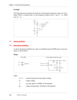 Chapter 3: Control Circuit Components
3-16 PSIM User Manual
Example:
The following circuit performs the function of selecting the maximum value out of two
inputs. When Va is greater than Vb, the comparator output will be 1, and Vo = Va. Other-
wise Vo = Vb.
3.4 Subcircuit Blocks
3.4.1 Operational Amplifiers
An ideal operational amplifier (op. amp.) is modelled using the PSIM power circuit ele-
ments, as shown below.
Image:
where
V+; V- - noninverting and inverting input voltages
Vo - output voltage
A - op. amp. gain (A=100,000. in the program)
Ro - output resistance (Ro= 80 Ohms in the program)
OP_AMP Circuit Model of the Op. Amp.
V+
V-
Vo V+
V-
Vo
Vs+Vs-
Ro
A*(V+ - V-)
 