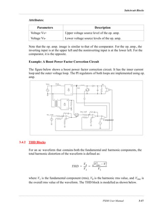 Subcircuit Blocks
PSIM User Manual 3-17
Attributes:
Note that the op. amp. image is similar to that of the comparator. For the op. amp., the
inverting input is at the upper left and the noninverting input is at the lower left. For the
comparator, it is the opposite.
Example: A Boost Power Factor Correction Circuit
The figure below shows a boost power factor correction circuit. It has the inner current
loop and the outer voltage loop. The PI regulators of both loops are implemented using op.
amp.
3.4.2 THD Blocks
For an ac waveform that contains both the fundamental and harmonic components, the
total harmonic distortion of the waveform is defined as:
where V1 is the fundamental component (rms), Vh is the harmonic rms value, and Vrms is
the overall rms value of the waveform. The THD block is modelled as shown below.
Parameters Description
Voltage Vs+ Upper voltage source level of the op. amp.
Voltage Vs- Lower voltage source levels of the op. amp.
Comparator
THD
Vh
V1
------
Vrms
2 V1
2–
V1
----------------------------= =
 