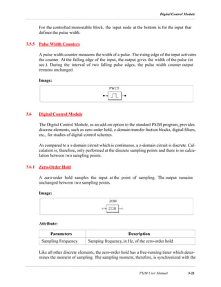 Digital Control Module
PSIM User Manual 3-21
For the controlled monostable block, the input node at the bottom is for the input that
defines the pulse width.
3.5.5 Pulse Width Counters
A pulse width counter measures the width of a pulse. The rising edge of the input activates
the counter. At the falling edge of the input, the output gives the width of the pulse (in
sec.). During the interval of two falling pulse edges, the pulse width counter output
remains unchanged.
Image:
3.6 Digital Control Module
The Digital Control Module, as an add-on option to the standard PSIM program, provides
discrete elements, such as zero-order hold, z-domain transfer fnction blocks, digital filters,
etc., for studies of digital control schemes.
As compared to a s-domain circuit which is continuous, a z-domain circuit is discrete. Cal-
culation is, therefore, only performed at the discrete sampling points and there is no calcu-
lation between two sampling points.
3.6.1 Zero-Order Hold
A zero-order hold samples the input at the point of sampling. The output remains
unchanged between two sampling points.
Image:
Attribute:
Like all other discrete elements, the zero-order hold has a free-running timer which deter-
mines the moment of sampling. The sampling moment, therefore, is synchronized with the
Parameters Description
Sampling Frequency Samping frequency,in Hz, of the zero-order hold
PWCT
ZOH
 