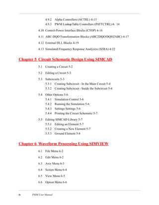 iv PSIM User Manual
4.9.2 Alpha Controllers (ACTRL) 4-13
4.9.3 PWM LookupTable Controllers (PATTCTRL) 4- 14
4.10 Control-Power Interface Blocks (CTOP) 4-16
4.11 ABC-DQO Transformation Blocks (ABC2DQO/DQO2ABC) 4-17
4.12 External DLL Blocks 4-19
4.13 Simulated Frequency Response Analyzers (SFRA) 4-22
Chapter 5 Circuit Schematic Design Using SIMCAD
5.1 Creating a Circuit 5-2
5.2 Editing a Circuit 5-3
5.3 Subcircuits 5-3
5.3.1 Creating Subcircuit - In the Main Circuit 5-4
5.3.2 Creating Subcircuit - Inside the Subcircuit 5-4
5.4 Other Options 5-6
5.4.1 Simulation Control 5-6
5.4.2 Running the Simulation 5-6
5.4.3 Settings Settings 5-6
5.4.4 Printing the Circuit Schematic 5-7
5.5 Editing SIMCAD Library 5-7
5.5.1 Editing an Element 5-7
5.5.2 Creating a New Element 5-7
5.5.3 Ground Element 5-8
Chapter 6 Waveform Processing Using SIMVIEW
6.1 File Menu 6-2
6.2 Edit Menu 6-2
6.3 Axis Menu 6-3
6.4 Screen Menu 6-4
6.5 View Menu 6-5
6.6 Option Menu 6-6
 
