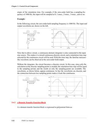 Chapter 3: Control Circuit Components
3-22 PSIM User Manual
origin of the simulation time. For example, if the zero-order hold has a sampling fre-
quency of 1000 Hz, the input will be sampled at 0, 1 msec., 2 msec., 3 msec., and so on.
Example:
In the following circuit, the zero-order hold sampling frequency is 1000 Hz. The input and
output waveforms are shown on the left.
Note that in above circuit, a continuous-domain integrator is also connected to the input
sine source. This makes it a mixed continuous-discrete circuit, and a simulation time step
selected for the continuous circuit will be used. With this time step, the familiar staircase-
like waveform can be observed at the zero-order hold output.
Without the integrator, the circuit becomes a discrete circuit. In this case, since only the
calculation at the discrete sampling points is needed, the simulation time step will be equal
to the sampling period, and the results at only the sampling points are available. The
waveforms, as shown below, appear continuous. In fact the waveforms are discrete, and
the connection between two sampling points makes it look like continuous.
3.6.2 z-Domain Transfer Function Block
A z-domain transfer function block is expressed in polynomial form as:
 