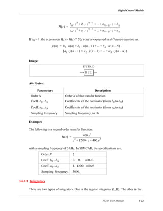 Digital Control Module
PSIM User Manual 3-23
If a0 = 1, the expression Y(z) = H(z) * U(z) can be expressed in difference equation as:
Image:
Attributes:
Example:
The following is a second-order transfer function:
with a sampling frequency of 3 kHz. In SIMCAD, the specifications are:
3.6.2.1 Integrators
There are two types of integrators. One is the regular integrator (I_D). The other is the
Parameters Description
Order N Order N of the transfer function
Coeff. b0...bN Coefficients of the nominator (from b0 to bN)
Coeff. a0...aN Coefficients of the nominator (from a0 to aN)
Sampling Frequency Sampling frequency, in Hz
Order N 2
Coeff. b0...bN 0. 0. 400.e3
Coeff. a0...aN 1. 1200. 400.e3
Sampling Frequency 3000.
H z( )
b0 z
N
b1 z
N 1–
⋅ ... bN 1– z bN+⋅+ + +⋅
a0 z
N
a1 z
N 1–
⋅ ... aN 1– z aN+⋅+ + +⋅
---------------------------------------------------------------------------------------------=
y n( ) b0 u n( ) b1 u n 1–( )⋅ ... bN u n N–( ) –⋅+ + +⋅=
a1 y n 1–( )⋅ a2 y n 2–( )⋅ ... aN y n N–( )⋅+ + +[ ]
TFCTN_D
H z( )
400.e
3
z
2
1200 z 400.e
3
+⋅+
----------------------------------------------------=
 