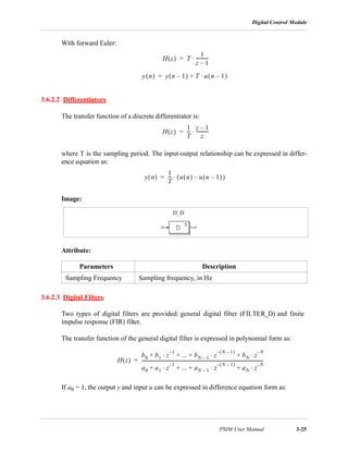 Digital Control Module
PSIM User Manual 3-25
With forward Euler:
3.6.2.2 Differentiators
The transfer function of a discrete differentiator is:
where T is the sampling period. The input-output relationship can be expressed in differ-
ence equation as:
Image:
Attribute:
3.6.2.3 Digital Filters
Two types of digital filters are provided: general digital filter (FILTER_D) and finite
impulse response (FIR) filter.
The transfer function of the general digital filter is expressed in polynomial form as:
If a0 = 1, the output y and input u can be expressed in difference equation form as:
Parameters Description
Sampling Frequency Sampling frequency, in Hz
H z( ) T
1
z 1–
-----------⋅=
y n( ) y n 1–( ) T u n 1–( )⋅+=
H z( )
1
T
---
z 1–
z
-----------⋅=
y n( )
1
T
--- u n( ) u n 1–( )–( )⋅=
D_D
H z( )
b0 b1 z
1–
⋅ ... bN 1– z
N 1–( )–
bN z
N–
⋅+⋅+ + +
a0 a1 z
1–
⋅ ... aN 1– z
N 1–( )–
aN z
N–
⋅+⋅+ + +
-----------------------------------------------------------------------------------------------------------=
 