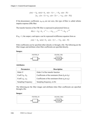 Chapter 3: Control Circuit Components
3-26 PSIM User Manual
If the denominator coefficients a0..aN are not zero, this type of filter is called infinite
impulse response (IIR) filter.
The transfer function of the FIR filter is expressed in polynomial form as:
If a0 = 1, the output y and input u can be expressed in difference equation form as:
Filter coefficients can be specified either directly or through a file. The following are the
filter images and attributes when filter coefficients are specified directly.
Images:
Attributes:
The following are the filter images and attributes when filter coefficients are specified
through a file.
Images:
Parameters Description
Order N Order N of the transfer function
Coeff. b0...bN Coefficients of the nominator (from b0 to bN)
Coeff. a0...aN Coefficients of the nominator (from a0 to aN)
Sampling Frequency Sampling frequency, in Hz
y n( ) b0 u n( ) b1 u n 1–( )⋅ ... bN u n N–( ) –⋅+ + +⋅=
a1 y n 1–( )⋅ a2 y n 2–( )⋅ ... aN y n N–( )⋅+ + +[ ]
H z( ) b0 b1 z
1–
⋅ ... bN 1– z
N 1–( )–
bN z
N–
⋅+⋅+ + +=
y n( ) b0 u n( ) b1 u n 1–( )⋅ ... bN u n N–( )⋅+ + +⋅=
FILTER_FIRFILTER_D
FILTER_FIR1FILTER_D1
 