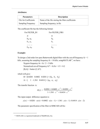 Digital Control Module
PSIM User Manual 3-27
Attributes:
The coefficient file has the following format:
Example:
To design a 2nd-order low-pass Butterworth digital filter with the cut-off frequency fc = 1
kHz, assuming the sampling frequency fs = 10 kHz, usingMATLAB *, we have:
Nyquist frequency fn = fs / 2 = 5 kHz
Normalized cut-off frequency fc* = fc/fn = 1/5 = 0.2
[B,A] = butter (2, fc*)
which will give:
B = [0.0201 0.0402 0.0201 ] = [b0 b1 b2]
A = [ 1 -1.561 0.6414 ] = [a0 a1 a2]
The transfer function is:
The input-output difference equation is:
The parameter specification of the filter in SIMCAD will be:
Parameters Description
File for Coefficients Name of the file storing the filter coefficients
Sampling Frequency Sampling frequency, in Hz
For FILTER_D1 For FILTER_FIR1
N
b0, a0
b1, a1
... ... ...
bN, aN
N
b0
b1
... ... ...
bN
*. MATLAB is a registered trademark of MathWorks, Inc.
H z( )
0.0201 0.0402 z
1–
⋅ 0.0201 z
2–
⋅+ +
1 1.561– z
1–
⋅ 0.6414 z
2–
⋅+
-------------------------------------------------------------------------------------=
y n( ) 0.0201 u n( ) 0.0402 u n 1–( )⋅ 1.561 y n 1–( )⋅ 0.6414– y n 2–( )⋅+ +⋅=
 